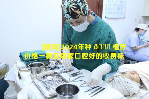 [疑问]2024年种 🐘 植牙价格一颗及哪家口腔好的收费标 🦆 准有何玄机